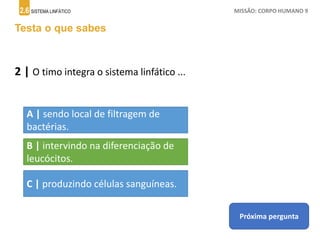 2.6 SISTEMA LINFÁTICO MISSÃO: CORPO HUMANO 9
Testa o que sabes
2 | O timo integra o sistema linfático ...
A | sendo local de filtragem de
bactérias.
B | intervindo na diferenciação de
leucócitos.
C | produzindo células sanguíneas.
Próxima pergunta
 