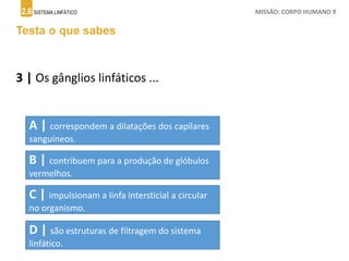 2.6 SISTEMA LINFÁTICO MISSÃO: CORPO HUMANO 9
Testa o que sabes
3 | Os gânglios linfáticos ...
A | correspondem a dilatações dos capilares
sanguíneos.
B | contribuem para a produção de glóbulos
vermelhos.
C | impulsionam a linfa intersticial a circular
no organismo.
D | são estruturas de filtragem do sistema
linfático.
 
