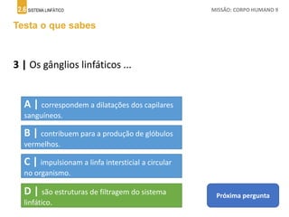 2.6 SISTEMA LINFÁTICO MISSÃO: CORPO HUMANO 9
Testa o que sabes
3 | Os gânglios linfáticos ...
A | correspondem a dilatações dos capilares
sanguíneos.
B | contribuem para a produção de glóbulos
vermelhos.
C | impulsionam a linfa intersticial a circular
no organismo.
D | são estruturas de filtragem do sistema
linfático.
Próxima pergunta
 