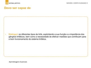 2.6 SISTEMA LINFÁTICO MISSÃO: CORPO HUMANO 9
Devo ser capaz de
• Distinguir os diferentes tipos de linfa, explicitando a sua função e a importância dos
gânglios linfáticos, bem como a necessidade de efetivar medidas que contribuam para
o bom funcionamento do sistema linfático.
Aprendizagens Essenciais
 