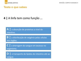 2.6 SISTEMA LINFÁTICO MISSÃO: CORPO HUMANO 9
Testa o que sabes
4 | A linfa tem como função ...
A | a absorção de proteínas a nível do
intestino.
B | a distribuição de oxigénio pelas células
dos órgãos.
C | a drenagem do sangue em excesso no
organismo.
D | o transporte de lípidos do intestino até ao
sangue.
 