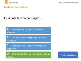 2.6 SISTEMA LINFÁTICO MISSÃO: CORPO HUMANO 9
Testa o que sabes
4 | A linfa tem como função ...
Próxima pergunta
A | a absorção de proteínas a nível do
intestino.
B | a distribuição de oxigénio pelas células
dos órgãos.
C | a drenagem do sangue em excesso no
organismo.
D | o transporte de lípidos do intestino até ao
sangue.
 