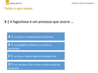 2.6 SISTEMA LINFÁTICO MISSÃO: CORPO HUMANO 9
Testa o que sabes
5 | A fagocitose é um processo que ocorre ...
A | no timo e é mediada por leucócitos.
B | nos gânglios linfáticos e envolve os
leucócitos.
C | no baço e destrói agentes patogénicos.
D | nos tecidos e faz-se com a intervenção de
plaquetas.
 