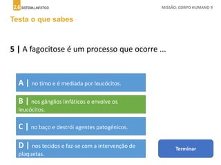 2.6 SISTEMA LINFÁTICO MISSÃO: CORPO HUMANO 9
Testa o que sabes
5 | A fagocitose é um processo que ocorre ...
A | no timo e é mediada por leucócitos.
B | nos gânglios linfáticos e envolve os
leucócitos.
C | no baço e destrói agentes patogénicos.
D | nos tecidos e faz-se com a intervenção de
plaquetas.
Terminar
 