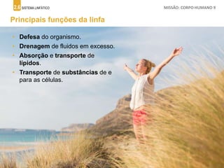 2.6 SISTEMA LINFÁTICO MISSÃO: CORPO HUMANO 9
Principais funções da linfa
• Defesa do organismo.
• Drenagem de fluidos em excesso.
• Absorção e transporte de
lípidos.
• Transporte de substâncias de e
para as células.
 