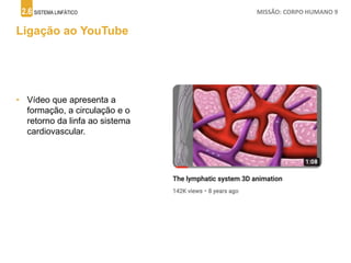 2.6 SISTEMA LINFÁTICO MISSÃO: CORPO HUMANO 9
Ligação ao YouTube
• Vídeo que apresenta a
formação, a circulação e o
retorno da linfa ao sistema
cardiovascular.
 