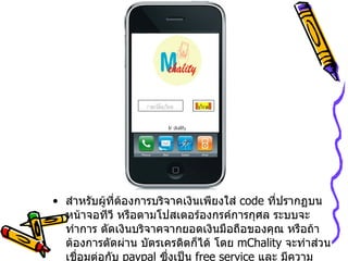 สำหรับผู้ที่ต้องการบริจาคเงินเพียงใส่   code  ที่ปรากฏบนหน้าจอทีวี หรือตามโปสเตอร์องกรค์การกุศล ระบบจะทำการ ตัดเงินบริจาคจากยอดเงินมือถือของคุณ หรือถ้าต้องการตัดผ่าน บัตรเครดิตก็ได้ โดย   mChality  จะทำส่วนเชื่อมต่อกับ   paypal  ซึ่งเป็น   free service  และ มีความปลอดภัยสูงด้วย 