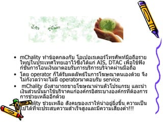 mChality  ทำข้อตกลงกับ โอเปอเรเตอร์โทรศัพท์มือถือรายใหญ่ในประเทศไทยเอาไว้ซึ่งได้แก่  AIS, DTAC  เพื่อใช้ฟังก์ชั่นการโอนเงินมาตอบรับการบริการบริจาคผ่านมือถือ โดย   operator  ก็ได้รับผลลัพธ์ในการโฆษณาตนเองด้วย จึงไม่กังวลว่าจะไม่มี   operator มาตอบรับ   service   mChality  ยังสามารถขายโฆษณาผ่านตัวโปรแกรม และนำเงินส่วนนั้นมาใช้บริจาคแก่องค์กรอิสระบางองค์กรที่ต้องการ การช่วยเหลืออีกด้วย  mChality  ช่วยเหลือ สังคมของเราให้น่าอยู่ยิ่งขึ้น ความเป็นไปได้ที่จะประสบความสำเร็จสูงและมีความเสี่ยงต่ำ !!! 
