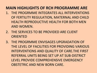 MAIN HIGHLIGHTS OF RCH PROGRAMME ARE
1. THE PROGRMME INTEGRATES ALL INTERVENTIONS
   OF FERTILITY REGULATION, MATERNAL AND CHILD
   HEALTH REPRODUCTIVE HEALTH FOR BOTH MEN
   AND WOMEN.
2. THE SERVICES TO BE PROVIDED ARE CLIENT
   ORIENTED
3. THE PROGRMME ENVISAGES UPGRADATION OF
   THE LEVEL OF FACILITIES FOR PROVIDING VARIOUS
   INTERVENTIONS AND QUALITY OF CARE.THE FIRST
   REFERRAL UNITS BEING SET UP AT SUB-DISTRICT
   LEVEL PROVIDE COMPREHENSIVE EMERGENCY
   OBSTETRIC AND NEW BORN CARE.
 