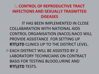 5. CONTROL OF REPRODUCTIVE TRACT
   INFECTIONS AND SEXUALLY TRASNITTED
                DISEASES
         IT HAS BEEN IMPLEMENTED IN CLOSE
  COLLABARATION WITH NATIONAL AIDS
  CONTROL ORGANISATION (NACO).NACO WILL
  PROVIDE ASSISTANCE FOR SETTING UP
  RTISTD CLINICS UP TO THE DISTRICT LEVEL.
o EACH DISTRICT WILL BE ASSISTED BY 2
  LABORATORY TECHNICIANS ON CONTRACT
  BASIS FOR TESTING BLOOD,URINE AND
  RTISTD TESTS.
 