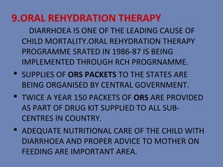 9.ORAL REHYDRATION THERAPY
    DIARRHOEA IS ONE OF THE LEADING CAUSE OF
  CHILD MORTALITY.ORAL REHYDRATION THERAPY
  PROGRAMME SRATED IN 1986-87 IS BEING
  IMPLEMENTED THROUGH RCH PROGRNAMME.
 SUPPLIES OF ORS PACKETS TO THE STATES ARE
  BEING ORGANISED BY CENTRAL GOVERNMENT.
 TWICE A YEAR 150 PACKETS OF ORS ARE PROVIDED
  AS PART OF DRUG KIT SUPPLIED TO ALL SUB-
  CENTRES IN COUNTRY.
 ADEQUATE NUTRITIONAL CARE OF THE CHILD WITH
  DIARRHOEA AND PROPER ADVICE TO MOTHER ON
  FEEDING ARE IMPORTANT AREA.
 