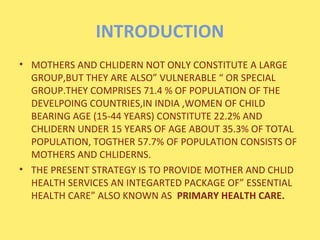 INTRODUCTION
• MOTHERS AND CHLIDERN NOT ONLY CONSTITUTE A LARGE
  GROUP,BUT THEY ARE ALSO” VULNERABLE “ OR SPECIAL
  GROUP...
