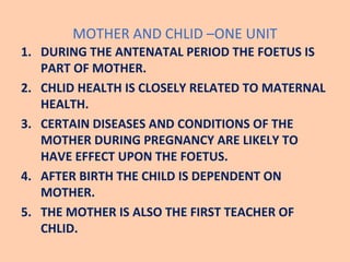 MOTHER AND CHLID –ONE UNIT
1. DURING THE ANTENATAL PERIOD THE FOETUS IS
   PART OF MOTHER.
2. CHLID HEALTH IS CLOSELY RELA...