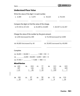 LESSON 1.1
             Name


             Understand Place Value
             Write the value of the digit 3 in each number.
              1.   4,389                 2.   3,270                 3.    56,223                  4.   78,530

                           300                    3,000                              3                          30

             Compare the digits to find the value of the change.
              5.   67,335 to 47,335              6.   45,289 to 45,889                   7.   48,367 to 42,367



             Change the value of the number by the given amount.
              8.   2,305 decreased by 200                                9.   72,358 increased by 6,000

                                    2,105                                                       78,358
             10.   46,883 decreased by 40                           11.       29,402 increased by 40,000

                                    46,843                                                      69,402

             Complete.

             12.   56,891    50,000            6,000         800    90         1
             13.       8         6,408    80,000       6,000       400         8
             14.   37,905        30,000         7,000        900     5

             Mixed Review
             15.    420           16.      818         17.     77              18.       213           19.      633
                    307                    128                 20                        501                    409
                     21                     66                 18                        190                      7
                    748                  1,012                115                        904                  1,049
© Harcourt




             20.    100           21.     87           22.     98              23.       53            24.    110
                     22                   24                   69                         8                    56
                     78                   63                   29                        45                    54




                                                                                                         Practice     PW1
 