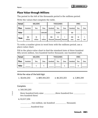 LESSON 1.3
             Name


             Place Value through Millions
             The period to the left of the thousands period is the millions period.
             Write the values that complete the table.
              Period                 MILLIONS                           THOUSANDS                          ONES

              Place      Hundreds       Tens        Ones        Hundreds        Tens   Ones    Hundreds     Tens    Ones

              Value     100,000,000 10,000,000 1,000,000 100,000            10,000     1,000     100        10        1

                           100           10            1           100      10        1          100         10      1
              Think:
                          million      million      million     thousand thousand thousand       ones       ones    one


             To write a number given in word form with the millions period, use a
             place-value chart.
             Fill in the place-value chart to find the standard form of three hundred
             fifty-seven million, two hundred twelve thousand, one hundred eight.

              Period                 MILLIONS                           THOUSANDS                          ONES

              Place      Hundreds       Tens        Ones        Hundreds        Tens   Ones    Hundreds     Tens    Ones

              Value         3
                         _______         5            7,           2       1
                                                                _______ _______         2,        1
                                                                                               _______       0        8
                                                                                                                   _______




             Write the value of the bold digit.
              1.   32,404,202              2.    489,304,203               3.   44,203,203          4.    5,306,200

                      2,000,000                  400,000,000                      40,000,000                300,000
             Complete.
              5.   349,305,203
© Harcourt




                   three hundred forty-nine                   million      ,three hundred five thousand ,
                   two hundred three
              6.   62,617,204
                       sixty        -two million, six hundred seventeen thousand,
                       two          hundred four

                                                                                                         Reteach     RW3
 