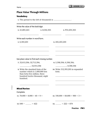 LESSON 1.3
             Name


             Place Value Through Millions
             Vocabulary
              1.   The period to the left of thousands is              millions             .


             Write the value of the bold digit.
              2.   45,595,445                3.   3,502,305                   4.   735,495,305

                            500,000                    3,000,000                       700,000,000

             Write each number in word form.
              5.   6,393,203                                   6.   492,203,200



                                                                           two hundred three



             Use place value to find each missing number.
              7.   32,615,394; 32,715,394;                     8.   5,398,394; 6,398,394;
                   32,815,394 ; 32,915,394                           7,398,394 ; 8,398,394
              9.   Write the standard form of the             10.   Write 312,393,205 in expanded
                   number which is 1,000,000 less                   form.
                   than forty-five million, three
                   hundred twelve thousand, eight
                   hundred.
                                                                    2,000,000        300,000           90,000

                                44,312,800                                    3,000     200            5
© Harcourt




             Mixed Review
             Complete.
             11.   70,000     8,000    40    9                12.   100,000        60,000        900       3

                                   78,049                                            160,903
             13.   690       268      422                     14.    657      222       879

                                                                                                Practice       PW3
 