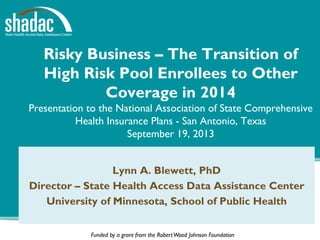 Funded by a grant from the RobertWood Johnson Foundation
Risky Business – The Transition of
High Risk Pool Enrollees to Other
Coverage in 2014
Presentation to the National Association of State Comprehensive
Health Insurance Plans - San Antonio, Texas
September 19, 2013
Lynn A. Blewett, PhD
Director – State Health Access Data Assistance Center
University of Minnesota, School of Public Health
 