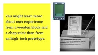 6
You might learn more
about user experience
from a wooden block and
a chop stick than from
an high-tech prototype.
 