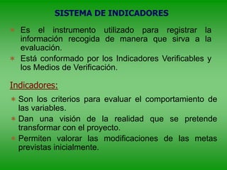 SISTEMA DE INDICADORES
 Es el instrumento utilizado para registrar la
información recogida de manera que sirva a la
evaluación.
 Está conformado por los Indicadores Verificables y
los Medios de Verificación.
Indicadores:
 Son los criterios para evaluar el comportamiento de
las variables.
 Dan una visión de la realidad que se pretende
transformar con el proyecto.
 Permiten valorar las modificaciones de las metas
previstas inicialmente.
 