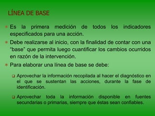  Es la primera medición de todos los indicadores
especificados para una acción.
 Debe realizarse al inicio, con la finalidad de contar con una
“base” que permita luego cuantificar los cambios ocurridos
en razón de la intervención.
 Para elaborar una línea de base se debe:
 Aprovechar la información recopilada al hacer el diagnóstico en
el que se sustentan las acciones, durante la fase de
identificación.
 Aprovechar toda la información disponible en fuentes
secundarias o primarias, siempre que éstas sean confiables.
LÍNEA DE BASE
 