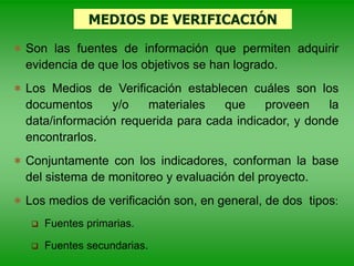 MEDIOS DE VERIFICACIÓN
 Son las fuentes de información que permiten adquirir
evidencia de que los objetivos se han logrado.
 Los Medios de Verificación establecen cuáles son los
documentos y/o materiales que proveen la
data/información requerida para cada indicador, y donde
encontrarlos.
 Conjuntamente con los indicadores, conforman la base
del sistema de monitoreo y evaluación del proyecto.
 Los medios de verificación son, en general, de dos tipos:
 Fuentes primarias.
 Fuentes secundarias.
 