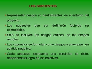 Representan riesgos no neutralizables: es el entorno del
proyecto.
Los supuestos son por definición factores no
controlables.
Solo se incluyen los riesgos críticos, no los riesgos
remotos.
Los supuestos se formulan como riesgos o amenazas, en
sentido negativo.
Cada supuesto representa una condición de éxito,
relacionada al logro de los objetivos.
LOS SUPUESTOS
 