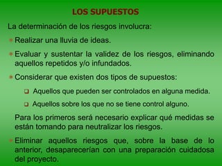 La determinación de los riesgos involucra:
Realizar una lluvia de ideas.
Evaluar y sustentar la validez de los riesgos, eliminando
aquellos repetidos y/o infundados.
Considerar que existen dos tipos de supuestos:
 Aquellos que pueden ser controlados en alguna medida.
 Aquellos sobre los que no se tiene control alguno.
Para los primeros será necesario explicar qué medidas se
están tomando para neutralizar los riesgos.
Eliminar aquellos riesgos que, sobre la base de lo
anterior, desaparecerían con una preparación cuidadosa
del proyecto.
LOS SUPUESTOS
 