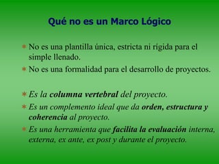 Qué no es un Marco Lógico
No es una plantilla única, estricta ni rígida para el
simple llenado.
No es una formalidad para el desarrollo de proyectos.
Es la columna vertebral del proyecto.
Es un complemento ideal que da orden, estructura y
coherencia al proyecto.
Es una herramienta que facilita la evaluación interna,
externa, ex ante, ex post y durante el proyecto.
 