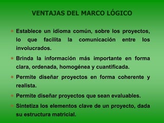 VENTAJAS DEL MARCO LÓGICO
 Establece un idioma común, sobre los proyectos,
lo que facilita la comunicación entre los
involucrados.
 Brinda la información más importante en forma
clara, ordenada, homogénea y cuantificada.
 Permite diseñar proyectos en forma coherente y
realista.
 Permite diseñar proyectos que sean evaluables.
 Sintetiza los elementos clave de un proyecto, dada
su estructura matricial.
 