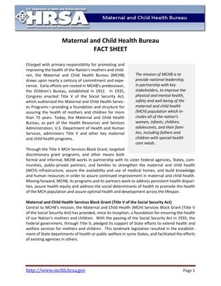 http://www.mchb.hrsa.gov Page 1 
Maternal and Child Health Bureau FACT SHEET 
Charged with primary responsibility for promoting and improving the health of the Nation's mothers and child- ren, the Maternal and Child Health Bureau (MCHB) draws upon nearly a century of commitment and expe- rience. Early efforts are rooted in MCHB’s predecessor, the Children's Bureau, established in 1912. In 1935, Congress enacted Title V of the Social Security Act, which authorized the Maternal and Child Health Servic- es Programs—providing a foundation and structure for assuring the health of mothers and children for more than 75 years. Today, the Maternal and Child Health Bureau, as part of the Health Resources and Services Administration, U.S. Department of Health and Human Services, administers Title V and other key maternal and child health programs. 
Through the Title V MCH Services Block Grant, targeted discretionary grant programs, and other means both formal and informal, MCHB works in partnership with its sister Federal agencies, States, com- munities, public-private partners, and families to strengthen the maternal and child health (MCH) infrastructure, assure the availability and use of medical homes, and build knowledge and human resources in order to assure continued improvement in maternal and child health. Moving forward, MCHB, its programs and its partners work to address persistent health dispari- ties, assure health equity and address the social determinants of health to promote the health of the MCH population and assure optimal health and development across the lifespan. 
Maternal and Child Health Services Block Grant (Title V of the Social Security Act) 
Central to MCHB’s mission, the Maternal and Child Health (MCH) Services Block Grant (Title V of the Social Security Act) has provided, since its inception, a foundation for ensuring the health of our Nation’s mothers and children. With the passing of the Social Security Act in 1935, the Federal government, through Title V, pledged its support of State efforts to extend health and welfare services for mothers and children. This landmark legislation resulted in the establish- ment of State departments of health or public welfare in some States, and facilitated the efforts of existing agencies in others. 
The mission of MCHB is to provide national leadership, in partnership with key stakeholders, improve the physical and mental health, safety well-being maternal child health (MCH) population which in-cludes all nation’s women, infants, children, adolescents, their families, including fathers children special care needs.  