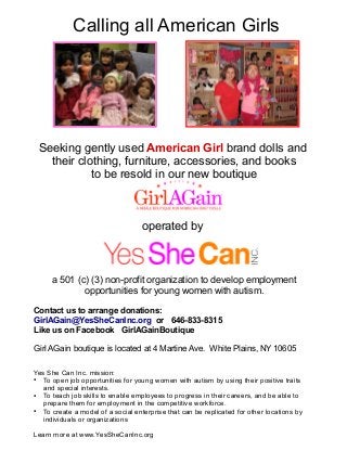 Calling all American Girls 
Seeking gently used American Girl brand dolls and 
their clothing, furniture, accessories, and books 
to be resold in our new boutique 
operated by 
a 501 (c) (3) non-profit organization to develop employment 
opportunities for young women with autism. 
Contact us to arrange donations: 
GirlAGain@YesSheCanInc.org or 646-833-8315 
Like us on Facebook GirlAGainBoutique 
Girl AGain boutique is located at 4 Martine Ave. White Plains, NY 10605 
Yes She Can Inc. mission: 
● To open job opportunities for young women with autism by using their positive traits 
and special interests. 
● To teach job skills to enable employees to progress in their careers, and be able to 
prepare them for employment in the competitive workforce. 
● To create a model of a social enterprise that can be replicated for other locations by 
individuals or organizations 
Learn more at www.YesSheCanInc.org 
