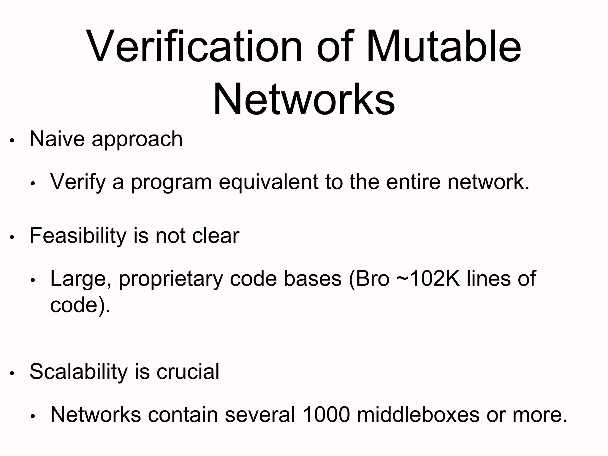 Verification of Mutable
Networks
• Naive approach
• Verify a program equivalent to the entire network.
• Feasibility is not clear
• Large, proprietary code bases (Bro ~102K lines of
code).
• Scalability is crucial
• Networks contain several 1000 middleboxes or more.
 