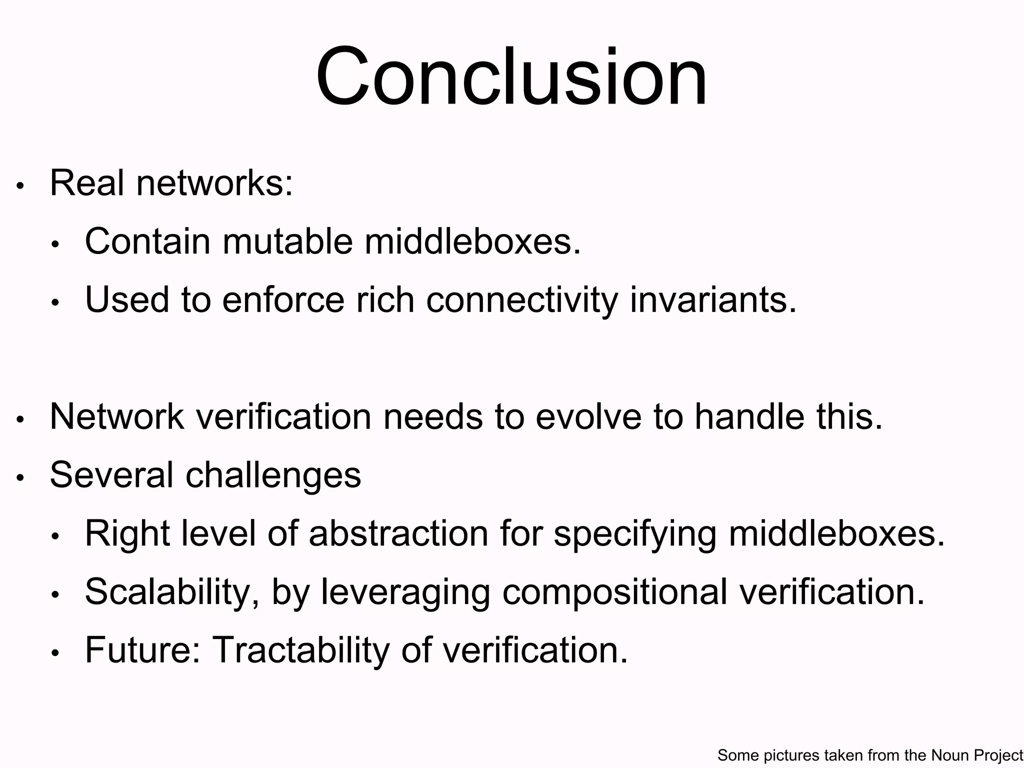 Conclusion
• Real networks:
• Contain mutable middleboxes.
• Used to enforce rich connectivity invariants.
• Network verification needs to evolve to handle this.
• Several challenges
• Right level of abstraction for specifying middleboxes.
• Scalability, by leveraging compositional verification.
• Future: Tractability of verification.
Some pictures taken from the Noun Project
 
