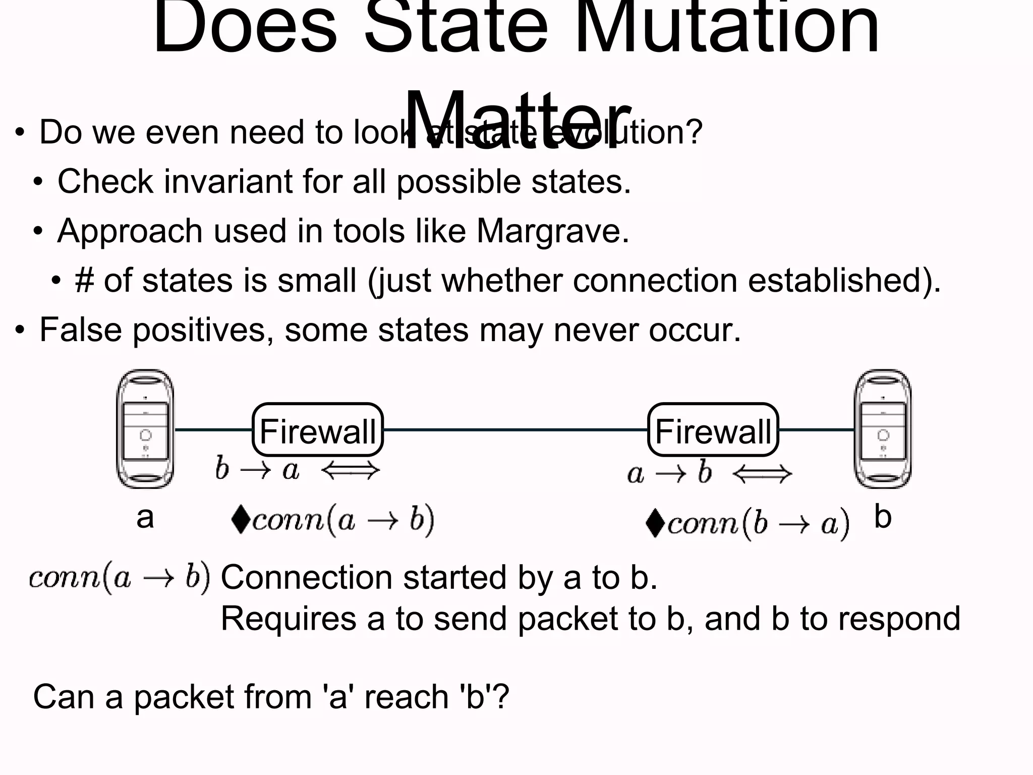 Does State Mutation
Matter
Firewall
• Do we even need to look at state evolution?
• Check invariant for all possible states.
• Approach used in tools like Margrave.
• # of states is small (just whether connection established).
• False positives, some states may never occur.
Firewall
a b
Connection started by a to b.
Requires a to send packet to b, and b to respond
Can a packet from 'a' reach 'b'?
 