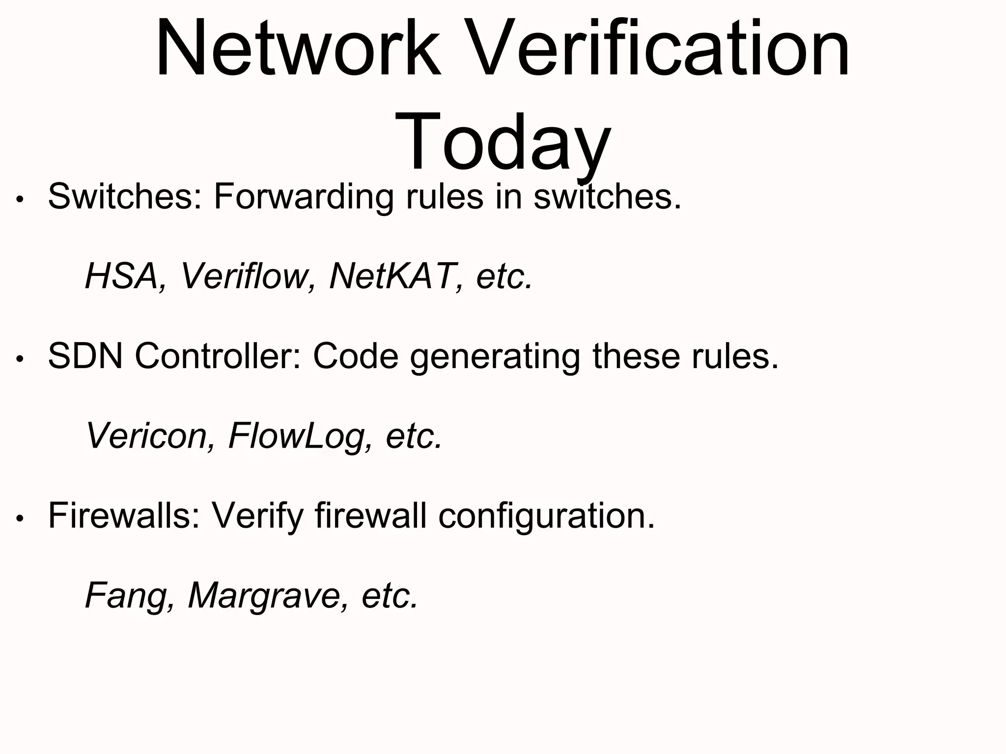 Network Verification
Today
• Switches: Forwarding rules in switches.
HSA, Veriflow, NetKAT, etc.
• SDN Controller: Code generating these rules.
Vericon, FlowLog, etc.
• Firewalls: Verify firewall configuration.
Fang, Margrave, etc.
 