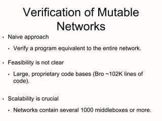 Verification of Mutable
Networks
• Naive approach
• Verify a program equivalent to the entire network.
• Feasibility is not clear
• Large, proprietary code bases (Bro ~102K lines of
code).
• Scalability is crucial
• Networks contain several 1000 middleboxes or more.
 