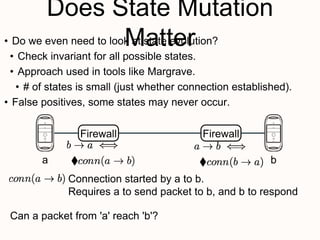 Does State Mutation
Matter
Firewall
• Do we even need to look at state evolution?
• Check invariant for all possible states.
• Approach used in tools like Margrave.
• # of states is small (just whether connection established).
• False positives, some states may never occur.
Firewall
a b
Connection started by a to b.
Requires a to send packet to b, and b to respond
Can a packet from 'a' reach 'b'?
 