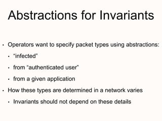 Abstractions for Invariants
• Operators want to specify packet types using abstractions:
• “infected”
• from “authenticated user”
• from a given application
• How these types are determined in a network varies
• Invariants should not depend on these details
 