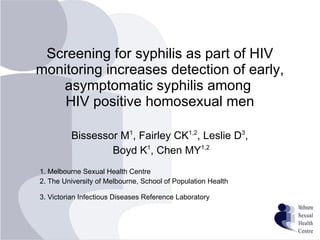 Screening for syphilis as part of HIV monitoring increases detection of early, asymptomatic syphilis among  HIV positive homosexual men Bissessor M 1 , Fairley CK 1,2 , Leslie D 3 ,  Boyd K 1 , Chen MY 1,2 1. Melbourne Sexual Health Centre 2. The University of Melbourne, School of Population Health 3. Victorian Infectious Diseases Reference Laboratory   