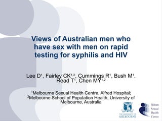Views of Australian men who have sex with men on rapid testing for syphilis and HIV Lee D 1 , Fairley CK 1,2 , Cummings R 1 , Bush M 1 , Read T 1 , Chen MY 1,2 1 Melbourne Sexual Health Centre, Alfred Hospital;  2 Melbourne School of Population Health, University of Melbourne, Australia 