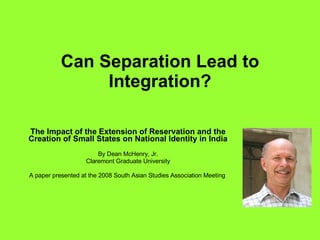 Can Separation Lead to Integration? The Impact of the Extension of Reservation and the Creation of Small States on National Identity in India By Dean McHenry, Jr. Claremont Graduate University A paper presented at the 2008 South Asian Studies Association Meeting  