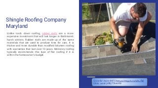 Shingle Rooﬁng Company
Maryland
Unlike torch down rooﬁng, rubber roofs are a more
expensive investment that will last longer in Baltimore’s
harsh winters. Rubber roofs are made up of the same
materials that are used to produce tires for cars. It is
thicker and more durable than modiﬁed bitumen rooﬁng
with warranties that last over 10 years. McHenry rooﬁng
typically recommends this type of ﬂat rooﬁng if it is
within the homeowner’s budget.
Click for more INFO https://mgyb.co/s/kJTsF
CALL us at (410) 774-6609
 