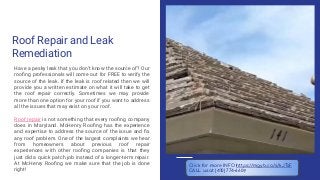 Roof Repair and Leak
Remediation
Have a pesky leak that you don’t know the source of? Our
rooﬁng professionals will come out for FREE to verify the
source of the leak. If the leak is roof related then we will
provide you a written estimate on what it will take to get
the roof repair correctly. Sometimes we may provide
more than one option for your roof if you want to address
all the issues that may exist on your roof.
Roof repair is not something that every rooﬁng company
does in Maryland. McHenry Rooﬁng has the experience
and expertise to address the source of the issue and ﬁx
any roof problem. One of the largest complaints we hear
from homeowners about previous roof repair
experiences with other rooﬁng companies is that they
just did a quick patch job instead of a longer-term repair.
At McHenry Rooﬁng we make sure that the job is done
right!
Click for more INFO https://mgyb.co/s/kJTsF
CALL us at (410) 774-6609
 
