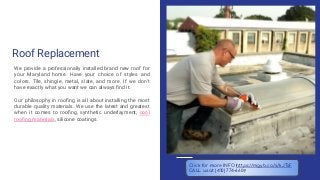 Roof Replacement
We provide a professionally installed brand new roof for
your Maryland home. Have your choice of styles and
colors. Tile, shingle, metal, slate, and more. If we don’t
have exactly what you want we can always ﬁnd it.
Our philosophy in rooﬁng is all about installing the most
durable quality materials. We use the latest and greatest
when it comes to rooﬁng, synthetic underlayment, cool
rooﬁng materials, silicone coatings.
Click for more INFO https://mgyb.co/s/kJTsF
CALL us at (410) 774-6609
 