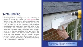 Metal Rooﬁng
Whether you have a building a new home or looking to
replace an existing roof in Baltimore, metal rooﬁng gives
you an elegant and premium look to your home while
being one of if not the most durable solution for your
roof. Different metal roof materials have different
advantages and disadvantages depending great on the
environment and personal taste. Choices include
aluminum, galvalume steel, galvanized steel, copper,
rolled zinc, titanium, stainless steel and more. The
versatility of metal allows it to be in nearly any shape and
color you could imagine. You can go with a more
common standing seam panel design or go for a Tile,
Shingle, Shake or Slate design to emulate a classic look
with the durability of a metal roof.
Click for more INFO https://mgyb.co/s/kJTsF
CALL us at (410) 774-6609
 