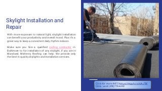 Skylight Installation and
Repair
With more exposure to natural light, skylight installation
can beneﬁt your productivity and overall mood. Plus it’s a
great way to keep a consistent daily rhythm indoors.
Make sure you hire a qualiﬁed rooﬁng contractor in
Baltimore to for installation of any skylight, if you are in
Maryland, McHenry Rooﬁng can help. We provide only
the best in quality skylights and installation services.
Click for more INFO https://mgyb.co/s/kJTsF
CALL us at (410) 774-6609
 