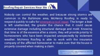 Nobody can control the weather, and because strong storms are
common in the Baltimore area, McHenry Rooﬁng is ready to
respond quickly to calls for emergency roof repair. The longer a leak
is left unattended, the greater the chance that it could cause
extensive damage including structural damage and mold. Knowing
that time is of the essence after a storm, they will provide priority to
homeowners who have been impacted unexpectedly by inclement
weather. McHenry Rooﬁng is able to work with the insurance
company of the aﬄicted homeowner to make sure that the house is
properly covered when making a claim.
Rooﬁng Repair Services Near Me
Click for more INFO https://mgyb.co/s/kJTsF
CALL us at (410) 774-6609
 