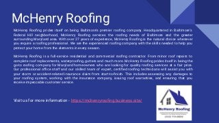 McHenry Rooﬁng
McHenry Rooﬁng prides itself on being Baltimore’s premier rooﬁng company. Headquartered in Baltimore’s
Federal Hill neighborhood, McHenry Rooﬁng services the rooﬁng needs of Baltimore and the greater
surrounding Maryland area. With over 27 years of experience, McHenry Rooﬁng is the natural choice whenever
you require a rooﬁng professional. We are the experienced rooﬁng company with the skills needed to help you
protect your home from the elements in every season.
McHenry Rooﬁng is a full-service residential and commercial rooﬁng contractor. From minor roof repairs to
complete roof replacements, waterprooﬁng, gutters and much more. McHenry Rooﬁng prides itself in being the
go-to rooﬁng company for Maryland homeowners who are looking for quality rooﬁng services at a fair price.
Our professional oﬃce staff and our skilled team of expert, certiﬁed rooﬁng technicians will assist you with
your storm or accident-related insurance claim from start-to-ﬁnish. This includes assessing any damages to
your rooﬁng system, working with the insurance company, issuing roof warranties, and ensuring that you
receive impeccable customer service.
Visit us for more information - https://mchenryrooﬁng.business.site/
 