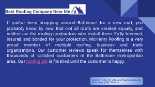 If you've been shopping around Baltimore for a new roof, you
probably know by now that not all roofs are created equally, and
neither are the rooﬁng contractors who install them. Fully licensed,
insured and bonded for your protection, McHenry Rooﬁng is a very
proud member of multiple rooﬁng, business and trade
organizations. Our customer reviews speak for themselves with
thousands of satisﬁed customers in the Baltimore metropolitan
area. Our rooﬁng job is ﬁnished until the customer is happy.
Best Rooﬁng Company Near Me
Click for more INFO https://mgyb.co/s/kJTsF
CALL us at (410) 774-6609
 