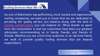 As one of Baltimore's top-performing, most trusted and experienced
rooﬁng companies, we want you to know that we are dedicated to
providing the quality service you deserve along with the kind of
rooﬁng craftsmanship you can depend on. What stands us apart
from the competition is that our customers have been our greatest
advocates, recommending us to family, friends, and friends of
friends. Whether you are a ﬁrst time customer or an old time friend,
we work to provide quality rooﬁng services that are beyond
expectations.
Rooﬁng Services Near Me
Click for more INFO https://mgyb.co/s/kJTsF
CALL us at (410) 774-6609
 